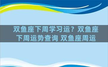 双鱼座下周学习运？双鱼座下周运势查询 双鱼座周运